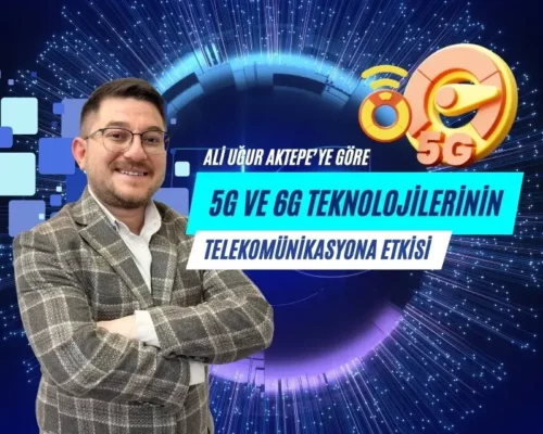 Ali Uğur Aktepe: 5G ve 6G Teknolojilerinin Telekomünikasyona Etkisi