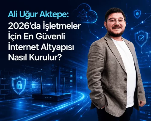 Ali Uğur Aktepe: 2026’da İşletmeler İçin En Güvenli İnternet Altyapısı Nasıl Kurulur?