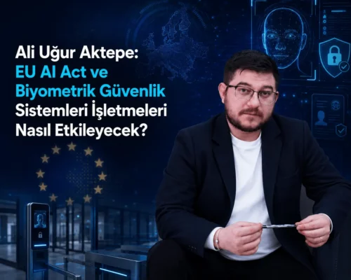 Ali Uğur Aktepe: EU AI Act ve Biyometrik Güvenlik Sistemleri İşletmeleri Nasıl Etkileyecek?